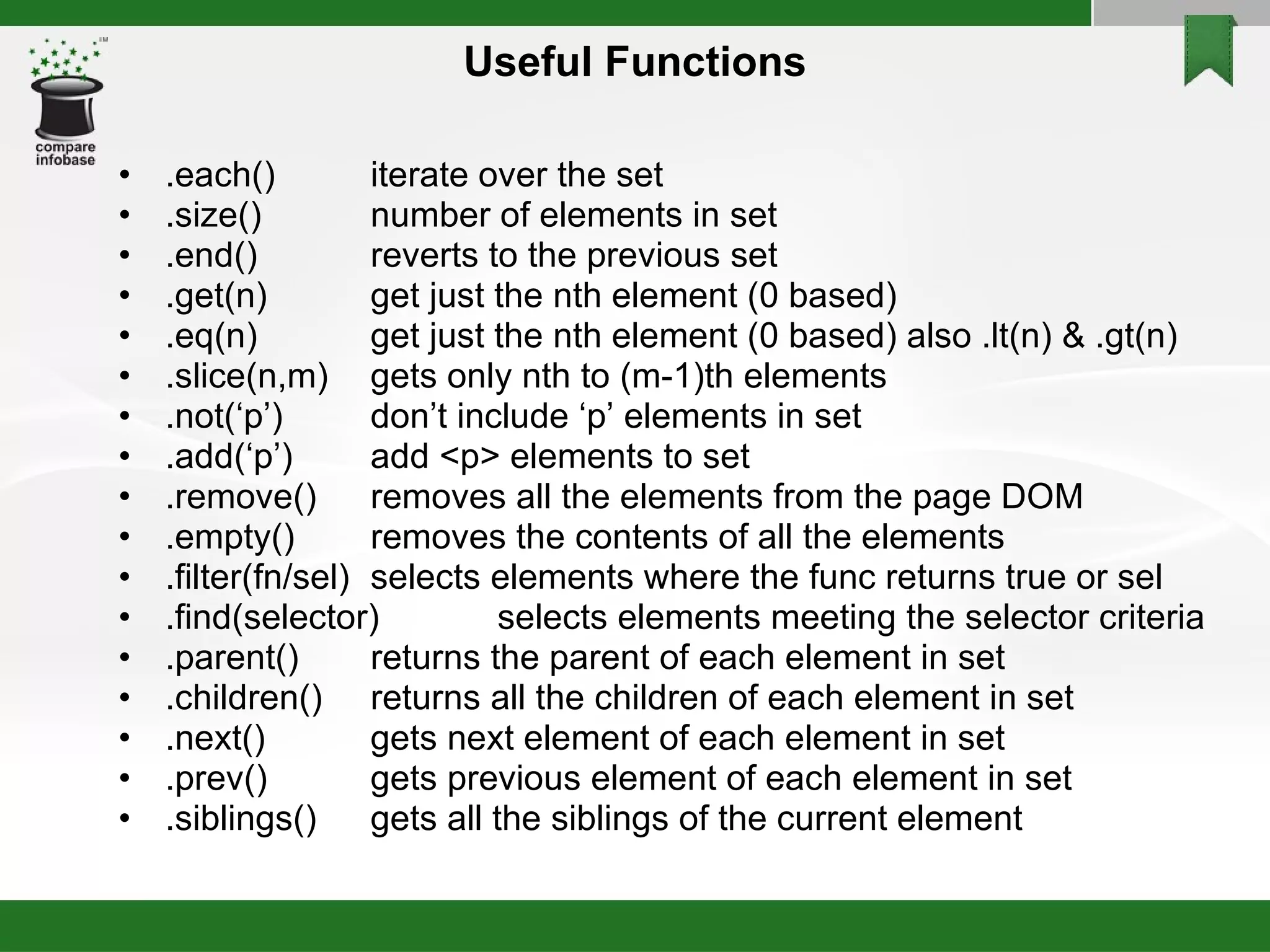 Useful Functions .each() iterate over the set .size() number of elements in set .end() reverts to the previous set .get(n) get just the nth element (0 based)‏ .eq(n) get just the nth element (0 based) also .lt(n) & .gt(n)‏ .slice(n,m) gets only nth to (m-1)th elements .not(‘p’) don’t include ‘p’ elements in set .add(‘p’) add <p> elements to set .remove()  removes all the elements from the page DOM .empty() removes the contents of all the elements .filter(fn/sel) selects elements where the func returns true or sel .find(selector) selects elements meeting the selector criteria .parent() returns the parent of each element in set .children() returns all the children of each element in set .next() gets next element of each element in set .prev() gets previous element of each element in set .siblings() gets all the siblings of the current element 