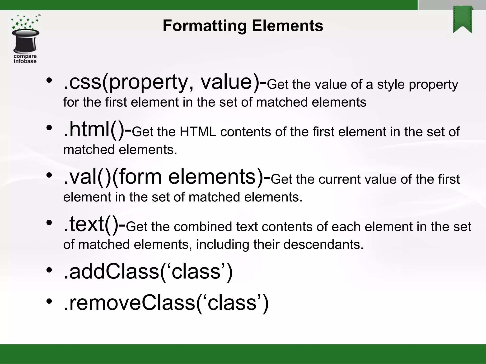 Formatting Elements .css(property, value)- Get the value of a style property for the first element in the set of matched elements  .html()- Get the HTML contents of the first element in the set of matched elements. .val() (form elements)- Get the current value of the first element in the set of matched elements. .text()- Get the combined text contents of each element in the set of matched elements, including their descendants. .addClass(‘class’)‏ .removeClass(‘class’)‏ 
