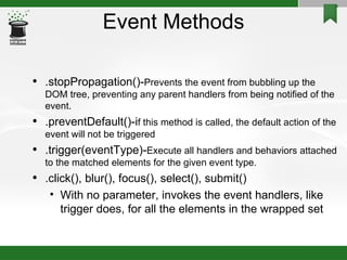 Event Methods .stopPropagation()- Prevents the event from bubbling up the DOM tree, preventing any parent handlers from being notified of the event.  .preventDefault()-i f this method is called, the default action of the event will not be triggered .trigger(eventType)- Execute all handlers and behaviors attached to the matched elements for the given event type. .click(), blur(), focus(), select(), submit()‏ With no parameter, invokes the event handlers, like trigger does, for all the elements in the wrapped set 