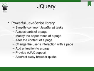 JQuery Powerful JavaScript library Simplify common JavaScript tasks Access parts of a page Modify the appearance of a page Alter the content of a page Change the user’s interaction with a page Add animation to a page Provide AJAX support Abstract away browser quirks 
