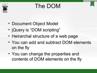 The DOM  Document Object Model jQuery is “DOM scripting” Heirarchal structure of a web page You can add and subtract DOM elements on the fly You can change the properties and contents of DOM elements on the fly 