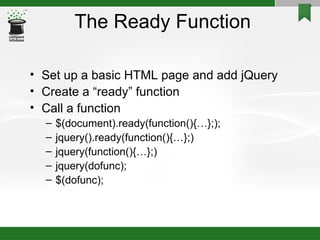 The Ready Function Set up a basic HTML page and add jQuery Create a “ready” function Call a function $(document).ready(function(){…};); jquery().ready(function(){…};)‏ jquery(function(){…};)‏ jquery(dofunc); $(dofunc); 