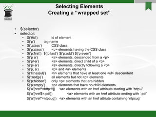 Selecting Elements Creating a “wrapped set” $(selector)‏ selector: $(‘#id’) id of element $(‘p’) tag name $(‘.class’) CSS class $(‘p.class’) <p> elements having the CSS class $(‘p:first’) $(‘p:last’) $(‘p:odd’) $(‘p:even’)‏ $(‘p a’) <a> elements, descended from a <p> $(‘p>a’) <a> elements, direct child of a <p> $(‘p+a’) <a> elements, directly following a <p> $(‘p, a’) <p> and <a> elements $(‘li:has(ul)’) <li> elements that have at least one <ul> descendent $(‘:not(p)’) all elements but not <p> elements $(‘p:hidden’) only <p> elements that are hidden $(‘p:empty’) <p> elements that have no child elements $(‘a’[href^=http://]) <a> elements with an href attribute starting with ‘http://’ $(‘a’[href$=.pdf]) <a> elements with an href attribute ending with ‘.pdf’ $(‘a’[href*=ntpcug]) <a> elements with an href attriute containing ‘ntpcug’ 