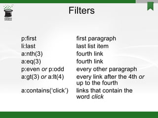 Filters p:first first paragraph li:last last list item a:nth(3) fourth link a:eq(3) fourth link p:even  or  p:odd every other paragraph a:gt(3)  or  a:lt(4) every link after the 4th  or up to the fourth a:contains(‘click’) links that contain the word  click 