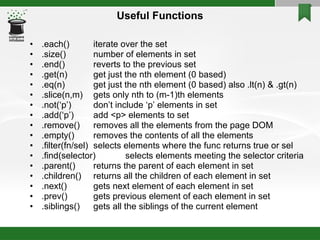 Useful Functions .each() iterate over the set .size() number of elements in set .end() reverts to the previous set .get(n) get just the nth element (0 based)‏ .eq(n) get just the nth element (0 based) also .lt(n) & .gt(n)‏ .slice(n,m) gets only nth to (m-1)th elements .not(‘p’) don’t include ‘p’ elements in set .add(‘p’) add <p> elements to set .remove()  removes all the elements from the page DOM .empty() removes the contents of all the elements .filter(fn/sel) selects elements where the func returns true or sel .find(selector) selects elements meeting the selector criteria .parent() returns the parent of each element in set .children() returns all the children of each element in set .next() gets next element of each element in set .prev() gets previous element of each element in set .siblings() gets all the siblings of the current element 