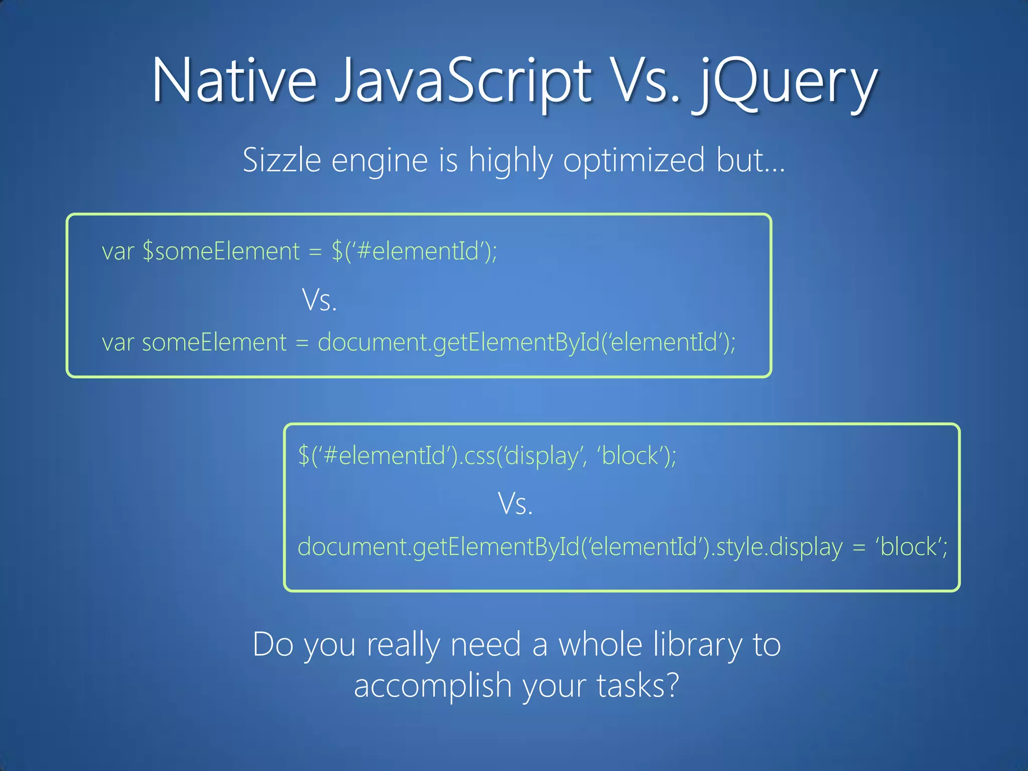 Sizzle engine is highly optimized but…

var $someElement = $(„#elementId‟);
                 Vs.
var someElement = document.getElementById(„elementId‟);



                 $(„#elementId‟).css(„display‟, „block‟);
                                      Vs.
                 document.getElementById(„elementId‟).style.display = „block‟;


             Do you really need a whole library to
                   accomplish your tasks?
 
