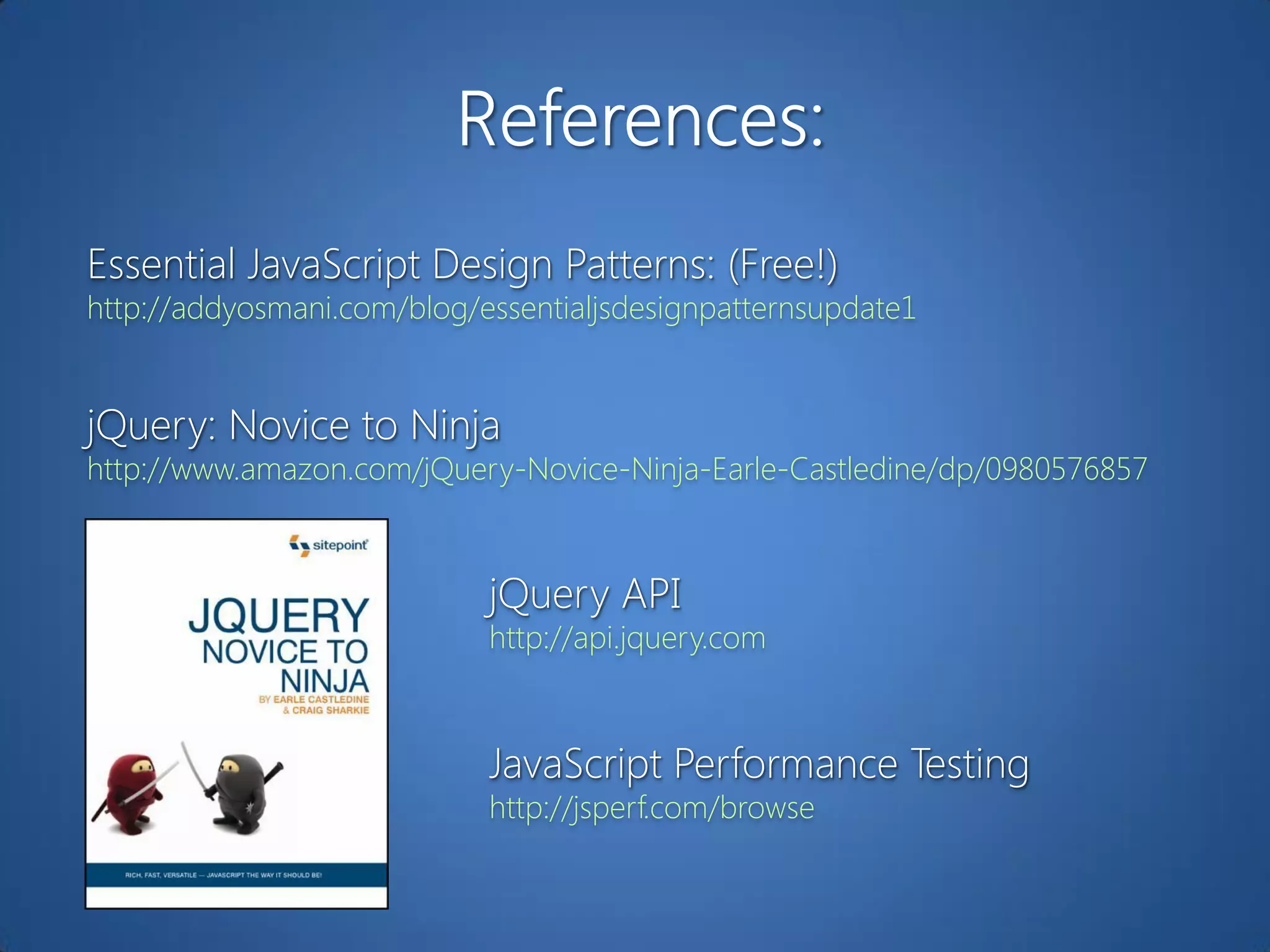 Essential JavaScript Design Patterns: (Free!)
http://addyosmani.com/blog/essentialjsdesignpatternsupdate1


jQuery: Novice to Ninja
http://www.amazon.com/jQuery-Novice-Ninja-Earle-Castledine/dp/0980576857



                            jQuery API
                            http://api.jquery.com



                            JavaScript Performance Testing
                            http://jsperf.com/browse
 