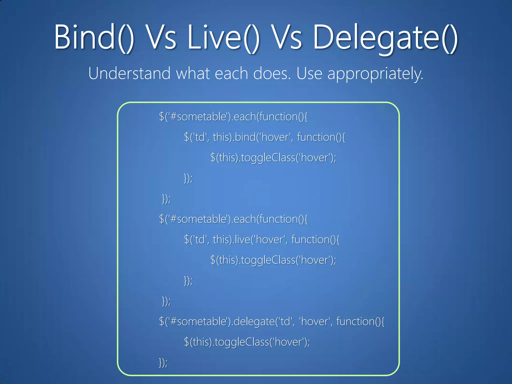 Understand what each does. Use appropriately.

         $('#sometable').each(function(){
                $('td', this).bind('hover', function(){
                      $(this).toggleClass('hover');
                });
          });
         $('#sometable').each(function(){
                $('td', this).live('hover', function(){
                      $(this).toggleClass('hover');
                });
          });
         $('#sometable').delegate('td', 'hover', function(){
                $(this).toggleClass('hover');
         });
 