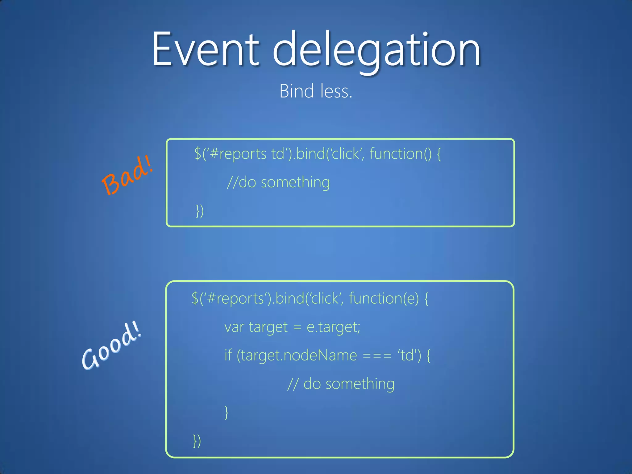 Bind less.


$(„#reports td‟).bind(„click‟, function() {
      //do something
})




$(„#reports‟).bind(„click‟, function(e) {
     var target = e.target;
     if (target.nodeName === „td') {
                // do something
     }
})
 