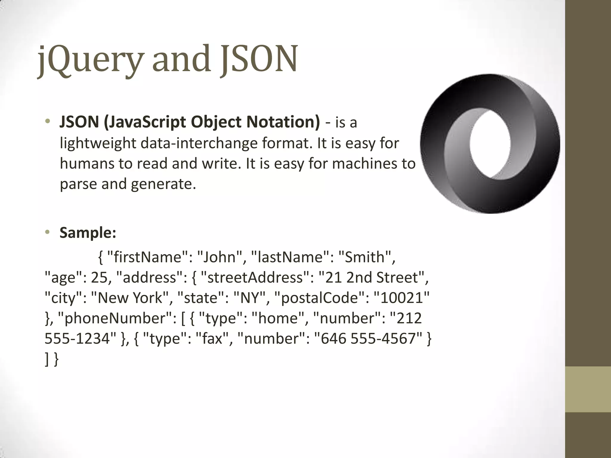 jQuery and JSONJSON (JavaScript Object Notation) - is a lightweight data-interchange format. It is easy for humans to read and write. It is easy for machines to parse and generate.Sample:	{ "firstName": "John", "lastName": "Smith", "age": 25, "address": { "streetAddress": "21 2nd Street", "city": "New York", "state": "NY", "postalCode": "10021" }, "phoneNumber": [ { "type": "home", "number": "212 555-1234" }, { "type": "fax", "number": "646 555-4567" } ] } 