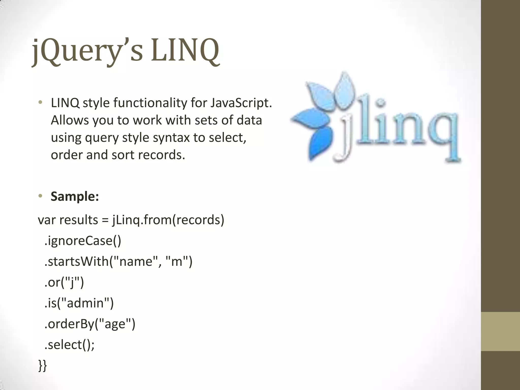 jQuery’s LINQLINQ style functionality for JavaScript. Allows you to work with sets of data using query style syntax to select, order and sort records.Sample:var results = jLinq.from(records)  .ignoreCase()  .startsWith("name", "m")  .or("j")  .is("admin")  .orderBy("age")  .select();}}