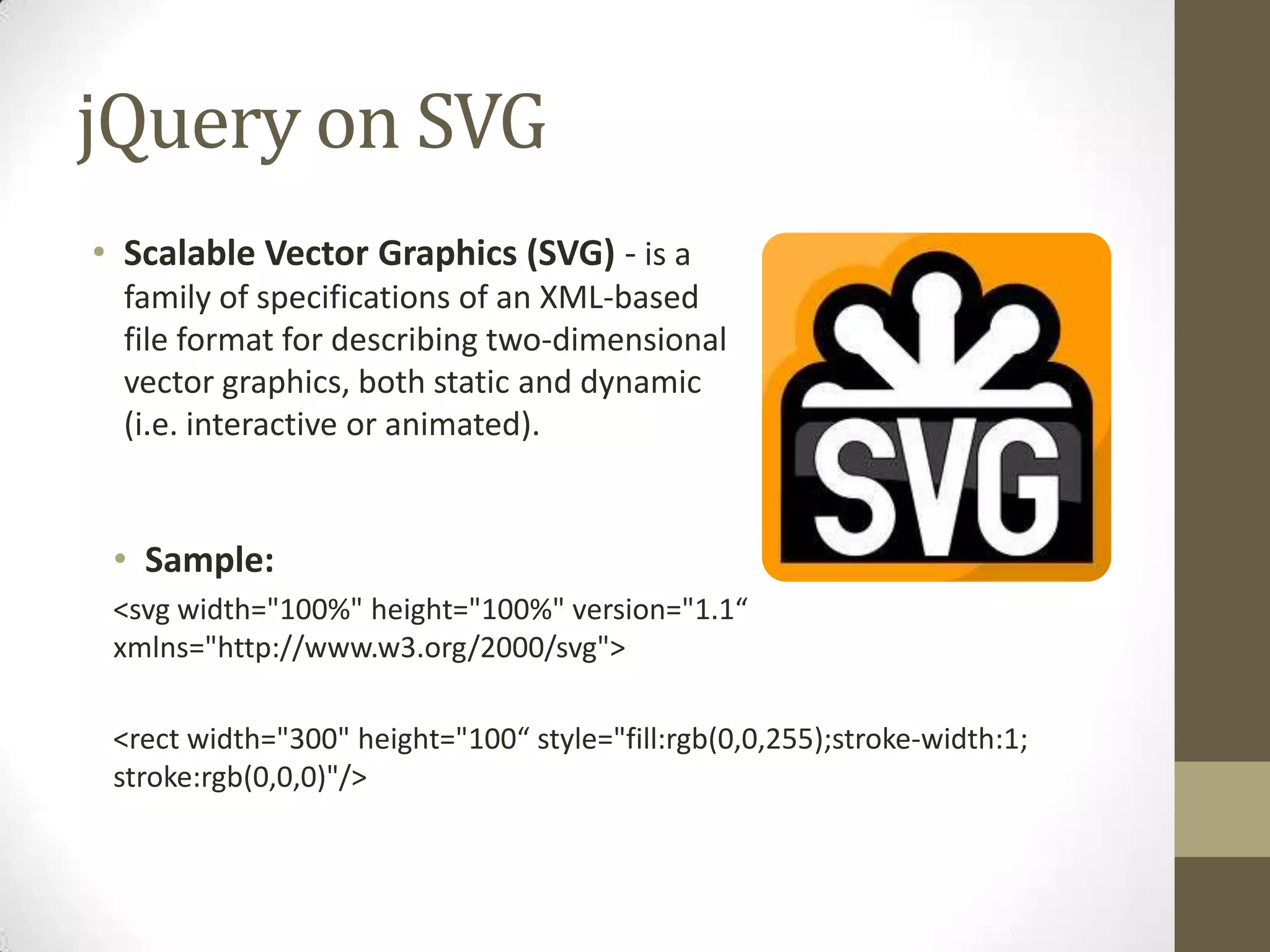 jQuery on SVGScalable Vector Graphics (SVG) - is a family of specifications of an XML-based file format for describing two-dimensional vector graphics, both static and dynamic (i.e. interactive or animated).Sample:<svg width="100%" height="100%" version="1.1“ xmlns="http://www.w3.org/2000/svg"><rect width="300" height="100“ style="fill:rgb(0,0,255);stroke-width:1; stroke:rgb(0,0,0)"/>