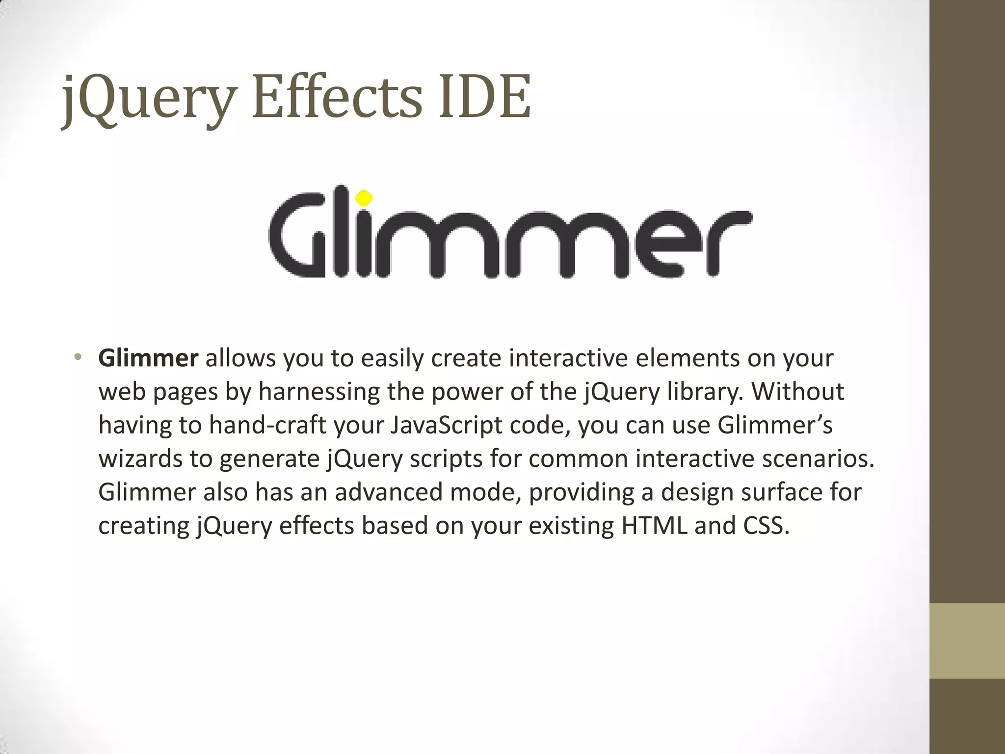 jQuery Effects IDEGlimmer allows you to easily create interactive elements on your web pages by harnessing the power of the jQuery library. Without having to hand-craft your JavaScript code, you can use Glimmer’s wizards to generate jQuery scripts for common interactive scenarios. Glimmer also has an advanced mode, providing a design surface for creating jQuery effects based on your existing HTML and CSS. 