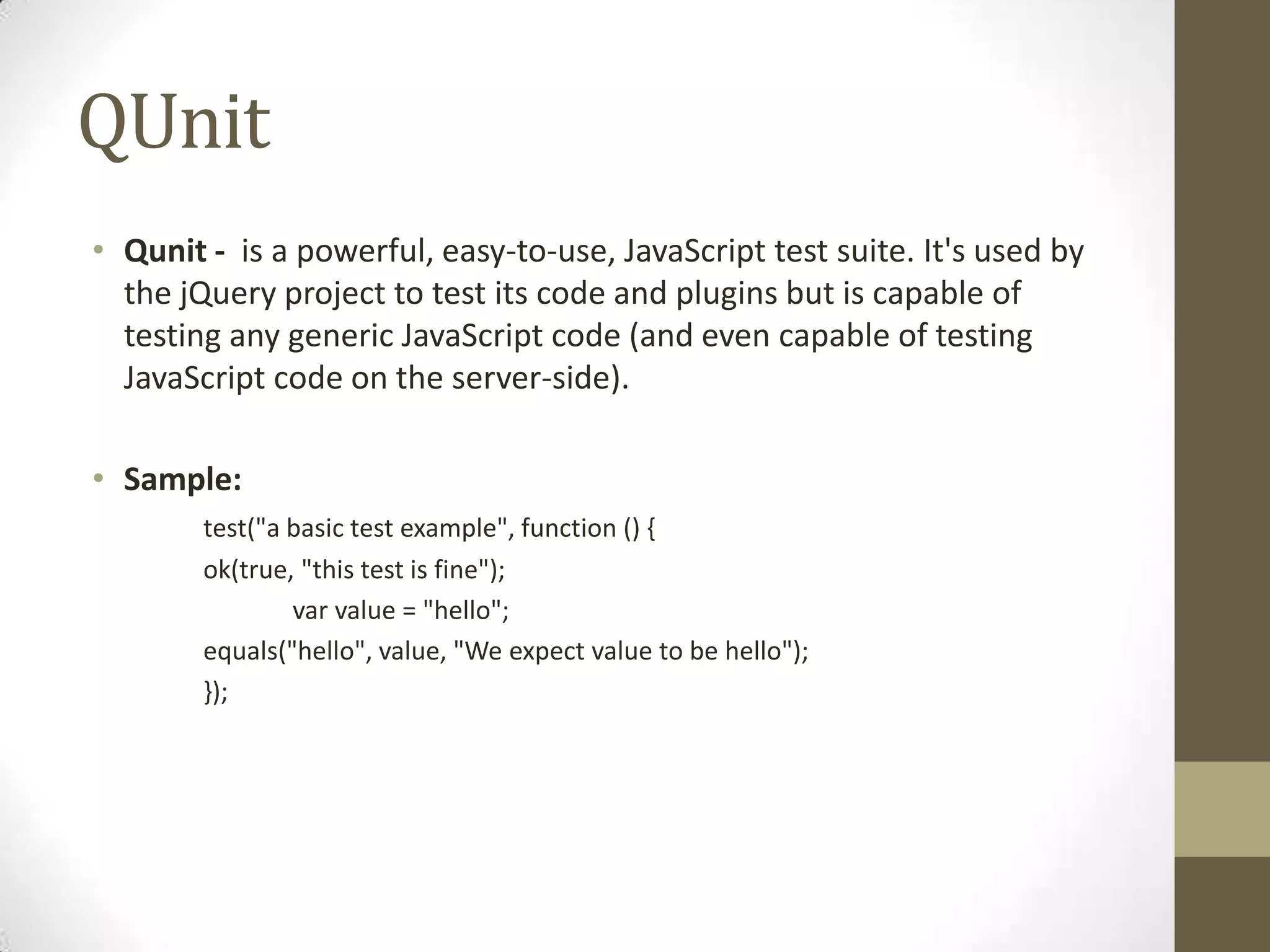 QUnitQunit - is a powerful, easy-to-use, JavaScript test suite. It's used by the jQuery project to test its code and plugins but is capable of testing any generic JavaScript code (and even capable of testing JavaScript code on the server-side).Sample:test("a basic test example", function () {	ok(true, "this test is fine");varvalue = "hello";	equals("hello", value, "We expect value to be hello");	});