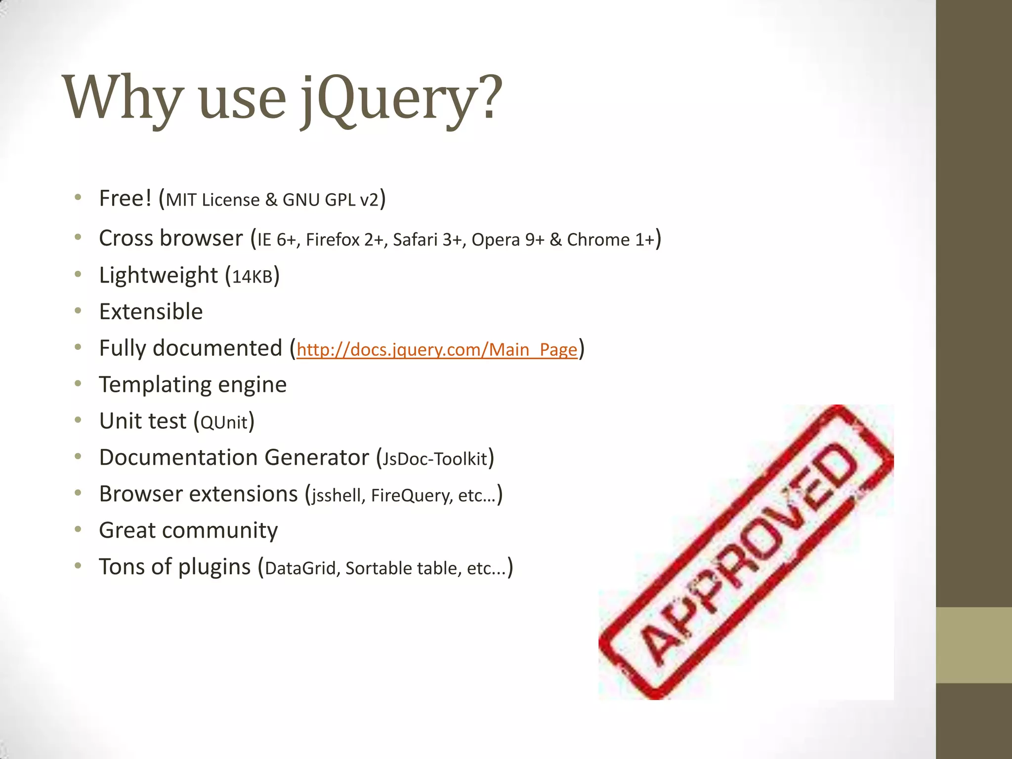 Why use jQuery?Free! (MIT License & GNU GPL v2)Cross browser(IE 6+, Firefox 2+, Safari 3+, Opera 9+ & Chrome 1+)Lightweight (14KB)ExtensibleFully documented (http://docs.jquery.com/Main_Page)Templating engineUnit test (QUnit)Documentation Generator (JsDoc-Toolkit)Browser extensions (jsshell, FireQuery, etc…)Great communityTons of plugins (DataGrid, Sortable table, etc...)