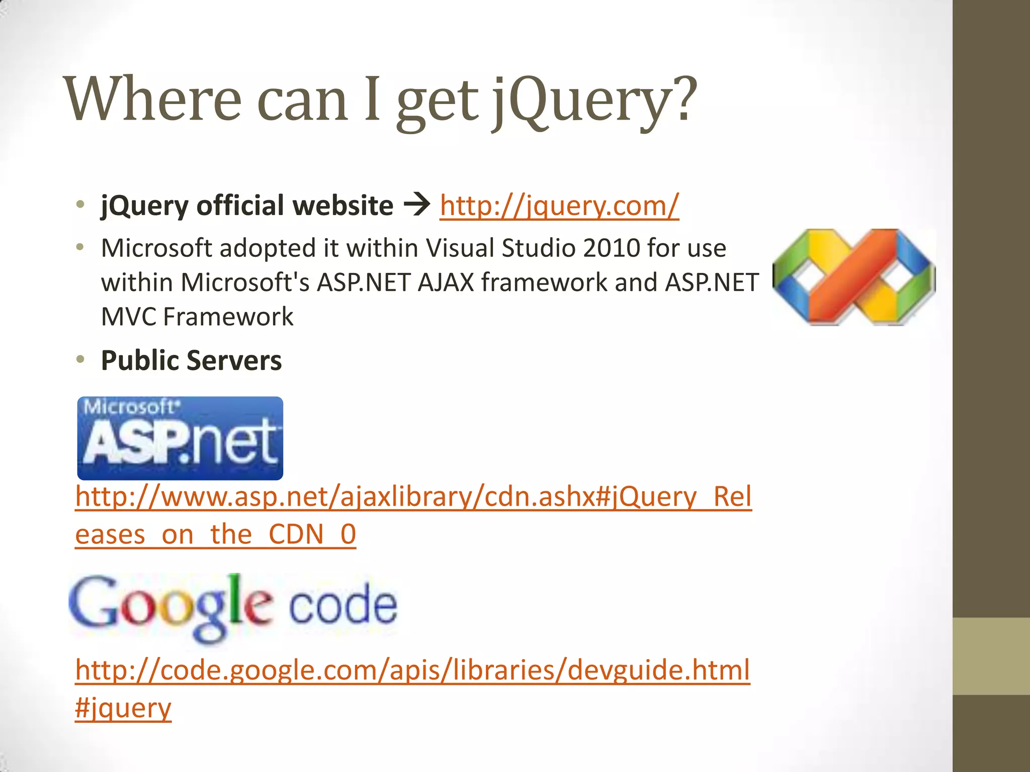 Where can I get jQuery?jQuery official website http://jquery.com/Microsoft adopted it within Visual Studio 2010 for use within Microsoft's ASP.NET AJAX framework and ASP.NET MVC FrameworkPublic Servershttp://www.asp.net/ajaxlibrary/cdn.ashx#jQuery_Releases_on_the_CDN_0http://code.google.com/apis/libraries/devguide.html#jquery