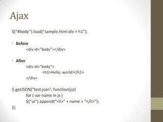 Ajax$(“#body”).load(“sample.html div > h1”);Before	<div id=”body”></div>After	<div id=”body”>		<h1>Hello, world!</h1>	</div>$.getJSON(“test.json”, function(js){	for ( var name in js )	$(“ul”).append(“<li>” + name + “</li>”);});