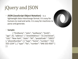 jQuery and JSONJSON (JavaScript Object Notation) - is a lightweight data-interchange format. It is easy for humans to read and write. It is easy for machines to parse and generate.Sample:	{ "firstName": "John", "lastName": "Smith", "age": 25, "address": { "streetAddress": "21 2nd Street", "city": "New York", "state": "NY", "postalCode": "10021" }, "phoneNumber": [ { "type": "home", "number": "212 555-1234" }, { "type": "fax", "number": "646 555-4567" } ] } 