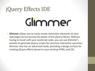 jQuery Effects IDEGlimmer allows you to easily create interactive elements on your web pages by harnessing the power of the jQuery library. Without having to hand-craft your JavaScript code, you can use Glimmer’s wizards to generate jQuery scripts for common interactive scenarios. Glimmer also has an advanced mode, providing a design surface for creating jQuery effects based on your existing HTML and CSS. 