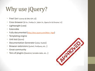 Why use jQuery?Free! (MIT License & GNU GPL v2)Cross browser(IE 6+, Firefox 2+, Safari 3+, Opera 9+ & Chrome 1+)Lightweight (14KB)ExtensibleFully documented (http://docs.jquery.com/Main_Page)Templating engineUnit test (QUnit)Documentation Generator (JsDoc-Toolkit)Browser extensions (jsshell, FireQuery, etc…)Great communityTons of plugins (DataGrid, Sortable table, etc...)