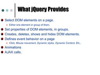 What is jQuery ?jQuery is not a language, it is a well written Java Script code. Fast and Concise. Simplifies the interaction between HTML and Java Script. It’s syntax is same as JavaScript Syntax. jQuery helps, Improve the performance of the application. Develop most browser compatible web page. Implement UI related critical functionality. FastExtensibleMicrosoft is shipping jQuery with Visual Studio. jQuery supports intellisense in Visual Studio 2010 and with 2008 SP1. You can download latest version (1.6.1) of jQuery library at			http://docs.jquery.com/Downloading_jQuery