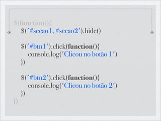 $(function(){
! $('#secao1, #secao2').hide()

! $('#btn1').click(function(){
! ! console.log('Clicou no botão 1')
! })

! $('#btn2').click(function(){
! ! console.log('Clicou no botão 2')!
! })
})
 