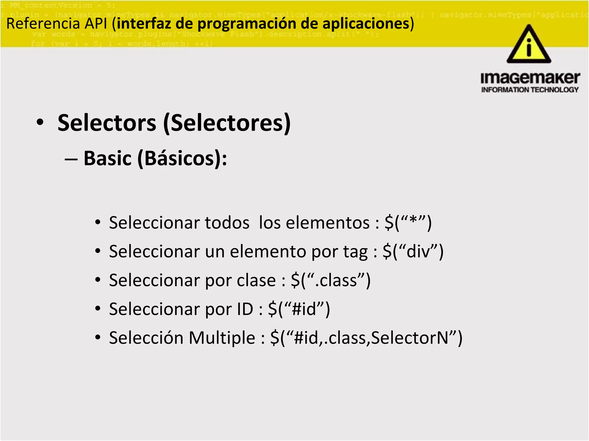 Selectors (Selectores) Basic (Básicos):   Seleccionar todos  los elementos : $(“*”) Seleccionar un elemento por tag : $(“div”) Seleccionar por clase : $(“.class”) Seleccionar por ID : $(“#id”) Selección Multiple : $(“#id,.class,SelectorN”) Referencia API ( interfaz de programación de aplicaciones ) 