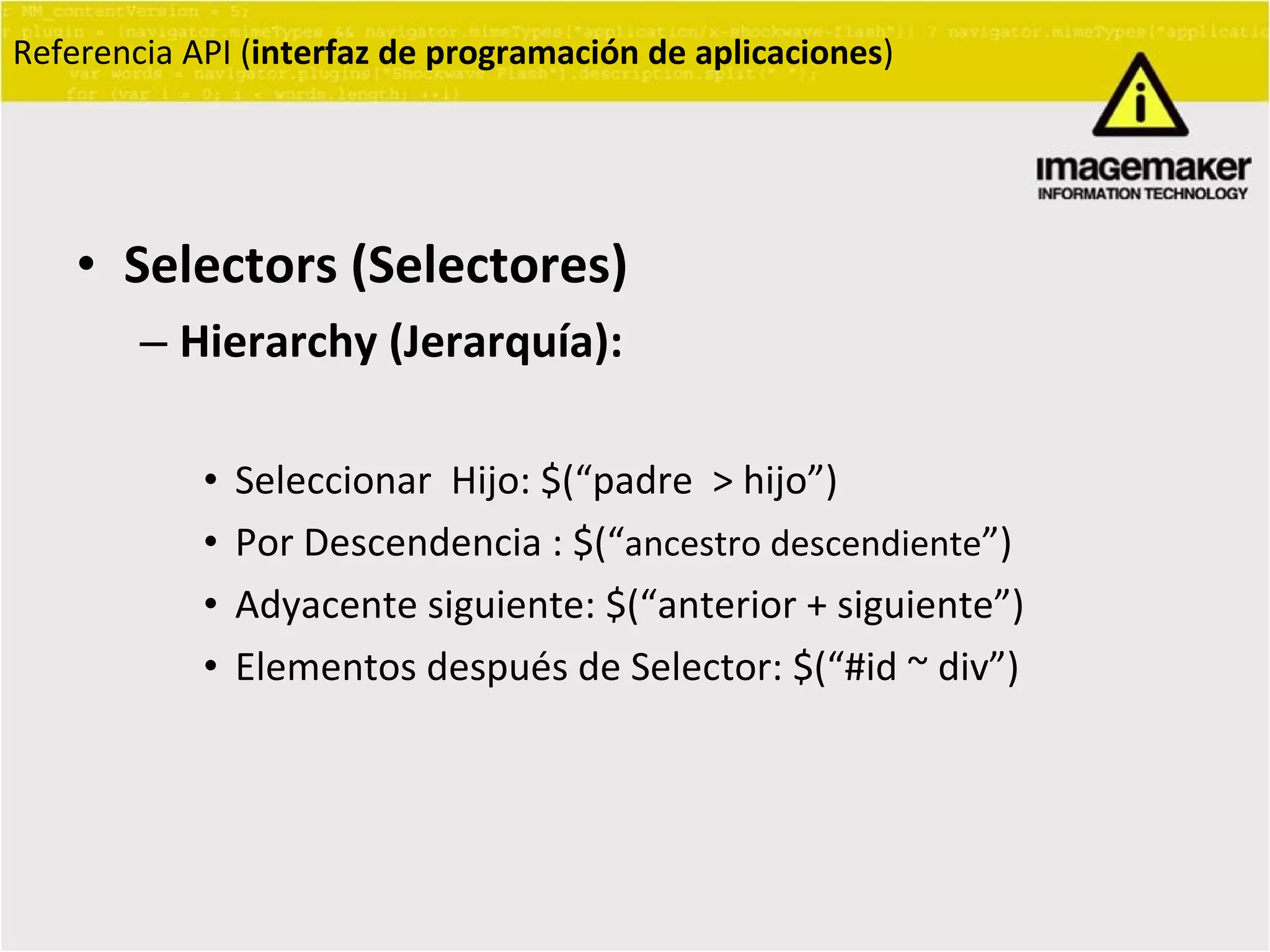 Selectors (Selectores) Hierarchy (Jerarquía):   Seleccionar  Hijo: $(“padre  > hijo”) Por Descendencia : $(“ ancestro descendiente ” ) Adyacente siguiente: $(“anterior + siguiente”) Elementos después de Selector: $(“#id ~ div”) Referencia API ( interfaz de programación de aplicaciones ) 