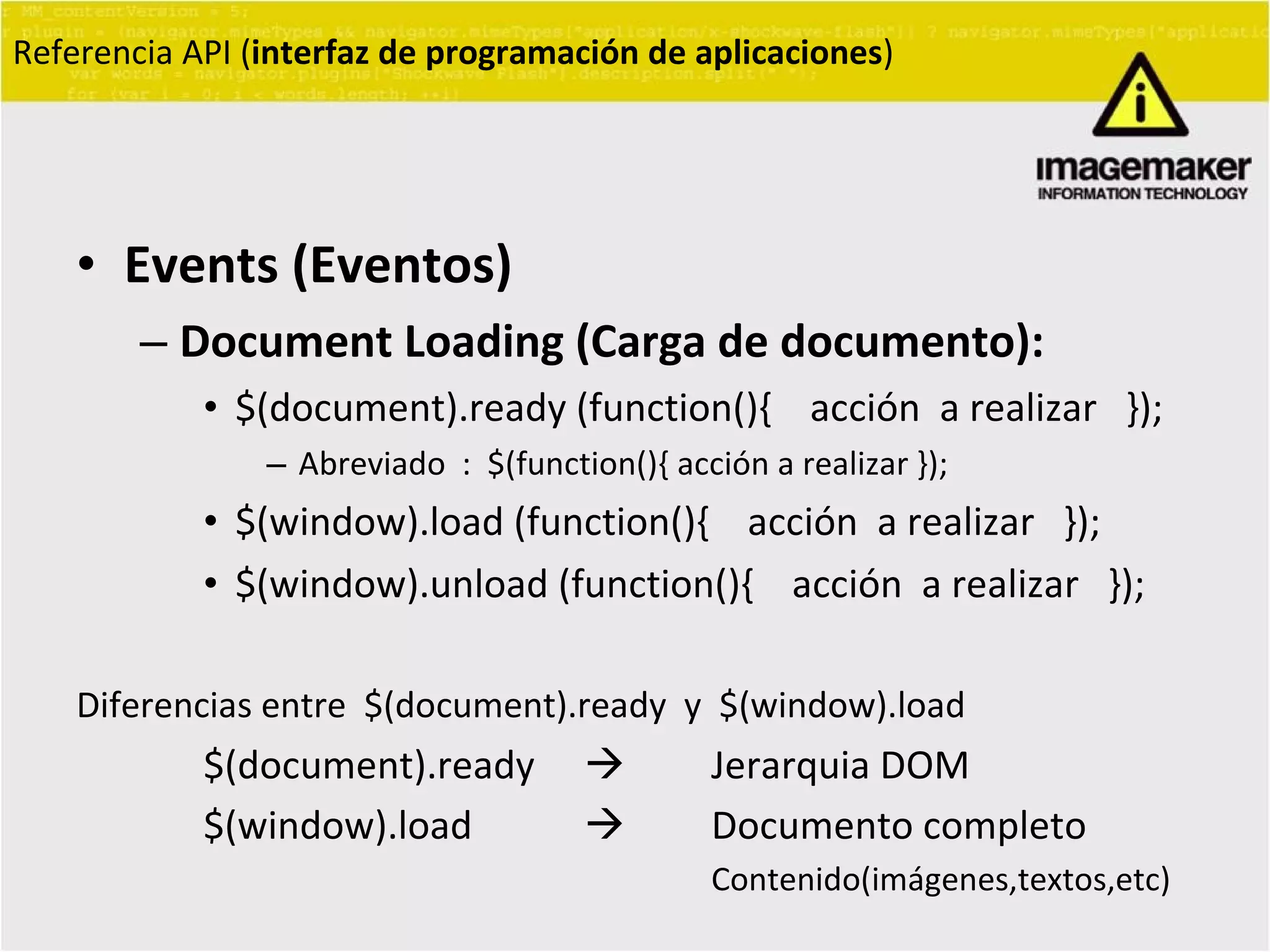 Events (Eventos) Document Loading (Carga de documento):   $(document).ready (function(){  acción  a realizar  }); Abreviado  :  $(function(){ acción a realizar }); $(window).load (function(){  acción  a realizar  }); $(window).unload (function(){  acción  a realizar  }); Diferencias entre  $(document).ready  y  $(window).load  $(document).ready     Jerarquia DOM  $(window).load   Documento completo  Contenido(imágenes,textos,etc) Referencia API ( interfaz de programación de aplicaciones ) 