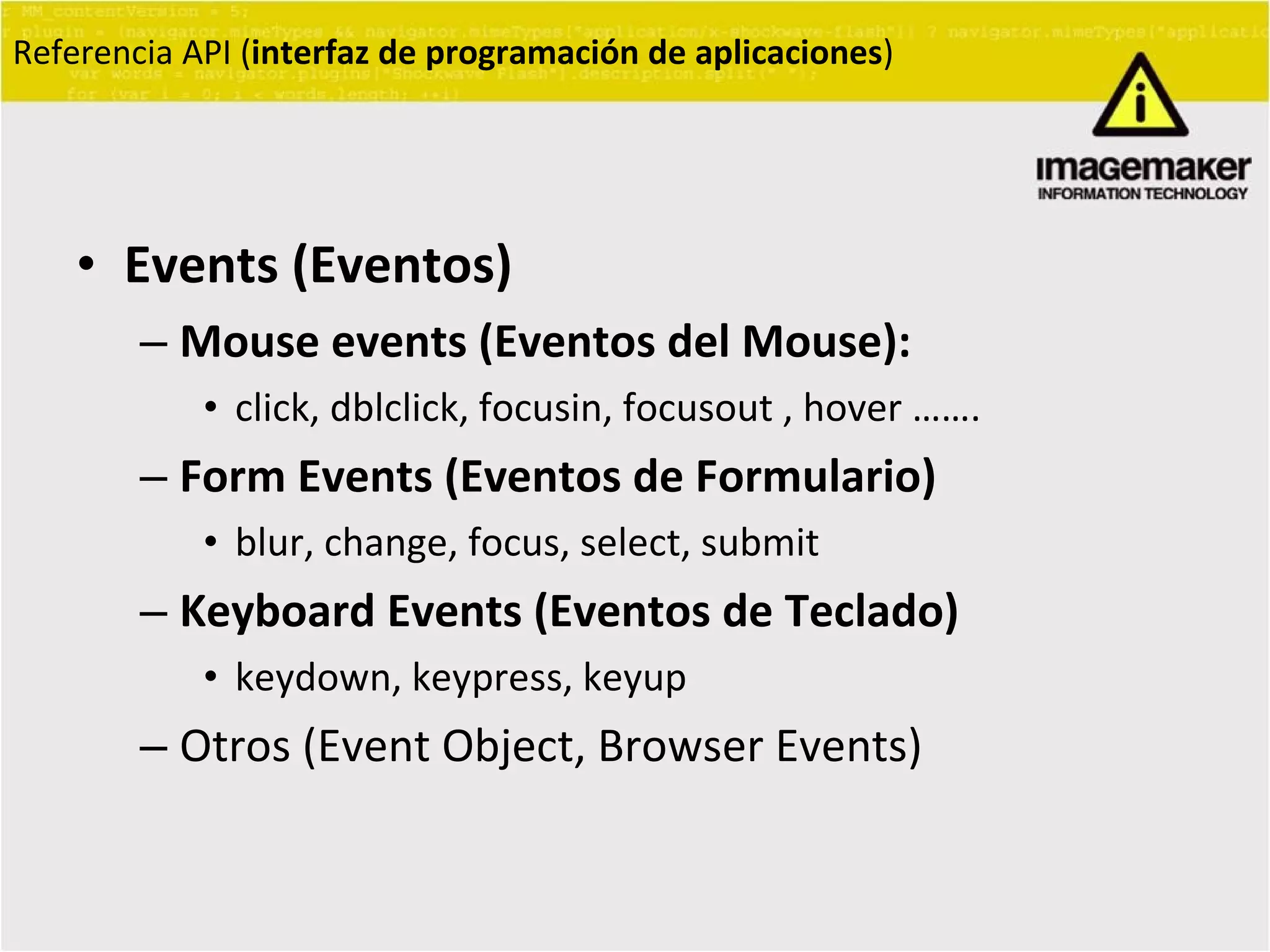 Events (Eventos) Mouse events (Eventos del Mouse):   click, dblclick, focusin, focusout , hover ……. Form Events (Eventos de Formulario) blur, change, focus, select, submit Keyboard Events (Eventos de Teclado) keydown, keypress, keyup Otros (Event Object, Browser Events) Referencia API ( interfaz de programación de aplicaciones ) 
