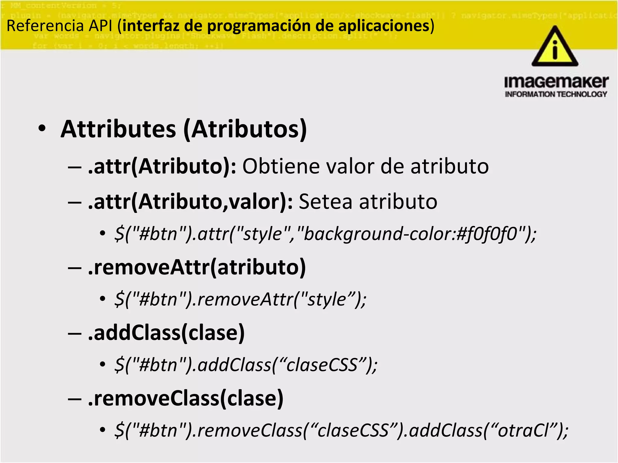 Attributes (Atributos) .attr(Atributo):  Obtiene valor de atributo .attr(Atributo,valor):  Setea atributo $("#btn").attr("style","background-color:#f0f0f0"); .removeAttr(atributo) $("#btn").removeAttr("style ” );  .addClass(clase) $("#btn").addClass( “ claseCSS ” );  .removeClass(clase) $("#btn").removeClass( “ claseCSS ” ).addClass( “ otraCl ” );  Referencia API ( interfaz de programación de aplicaciones ) 