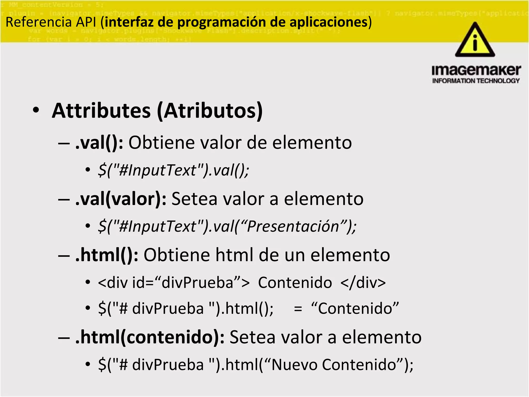 Attributes (Atributos) .val():  Obtiene valor de elemento $("#InputText").val(); .val(valor):  Setea valor a elemento $("#InputText").val( “ Presentación ” ); .html():  Obtiene html de un elemento <div id= “ divPrueba ” >  Contenido  </div> $("# divPrueba ").html();  =  “ Contenido ” .html(contenido):  Setea valor a elemento $("# divPrueba ").html( “ Nuevo Contenido ” );  Referencia API ( interfaz de programación de aplicaciones ) 