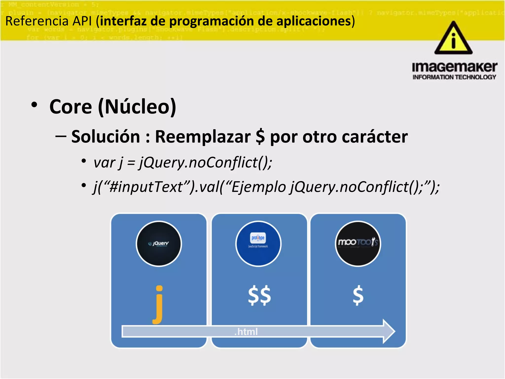 Core (Núcleo) Solución : Reemplazar $ por otro carácter var j = jQuery.noConflict(); j( “ #inputText ” ).val( “ Ejemplo jQuery.noConflict(); ” ); Referencia API ( interfaz de programación de aplicaciones ) . html 