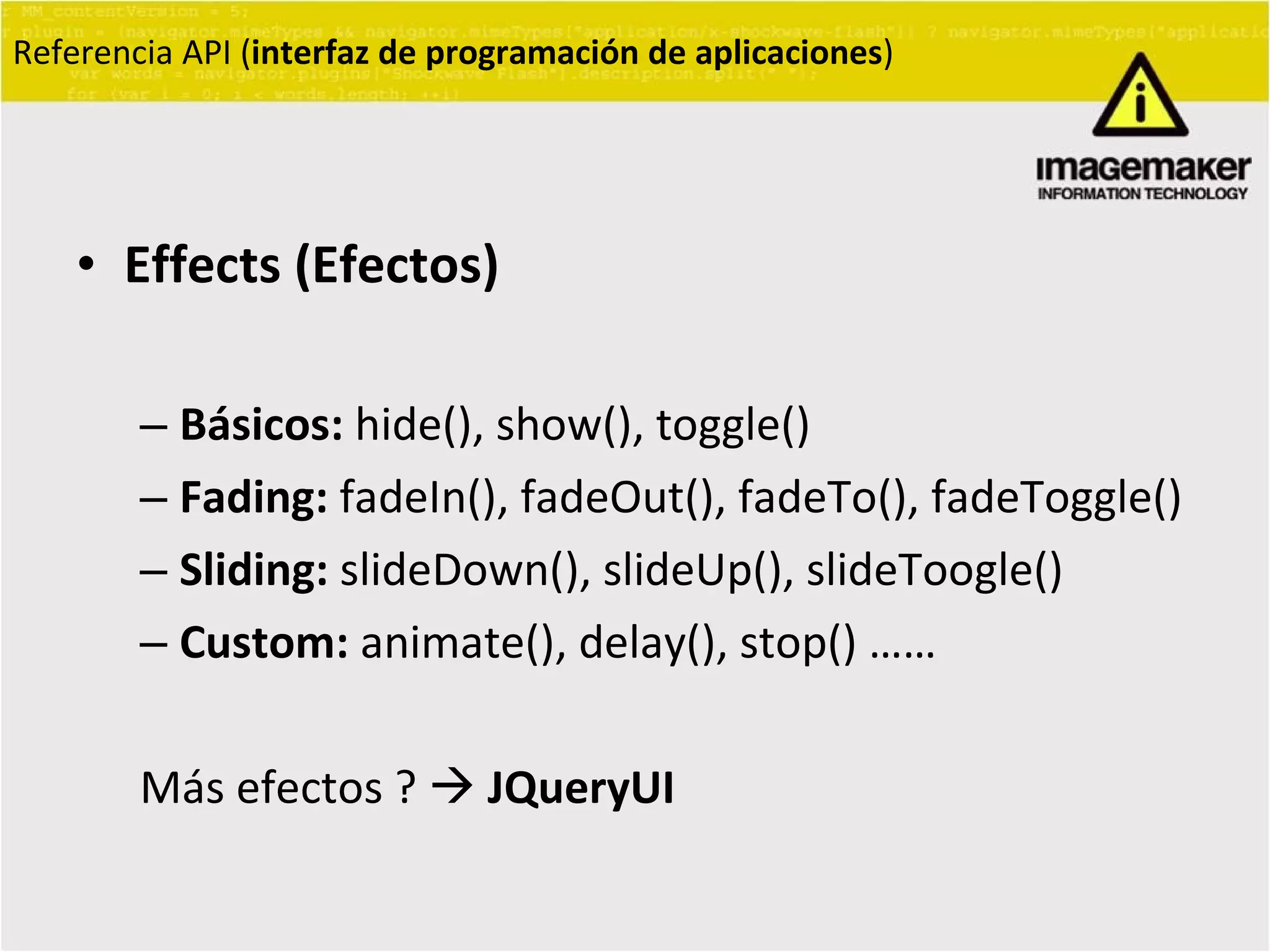 Effects (Efectos) Básicos:  hide(), show(), toggle() Fading:  fadeIn(), fadeOut(), fadeTo(), fadeToggle() Sliding:  slideDown(), slideUp(), slideToogle() Custom:  animate(), delay(), stop() …… Más efectos ?     JQueryUI Referencia API ( interfaz de programación de aplicaciones ) 