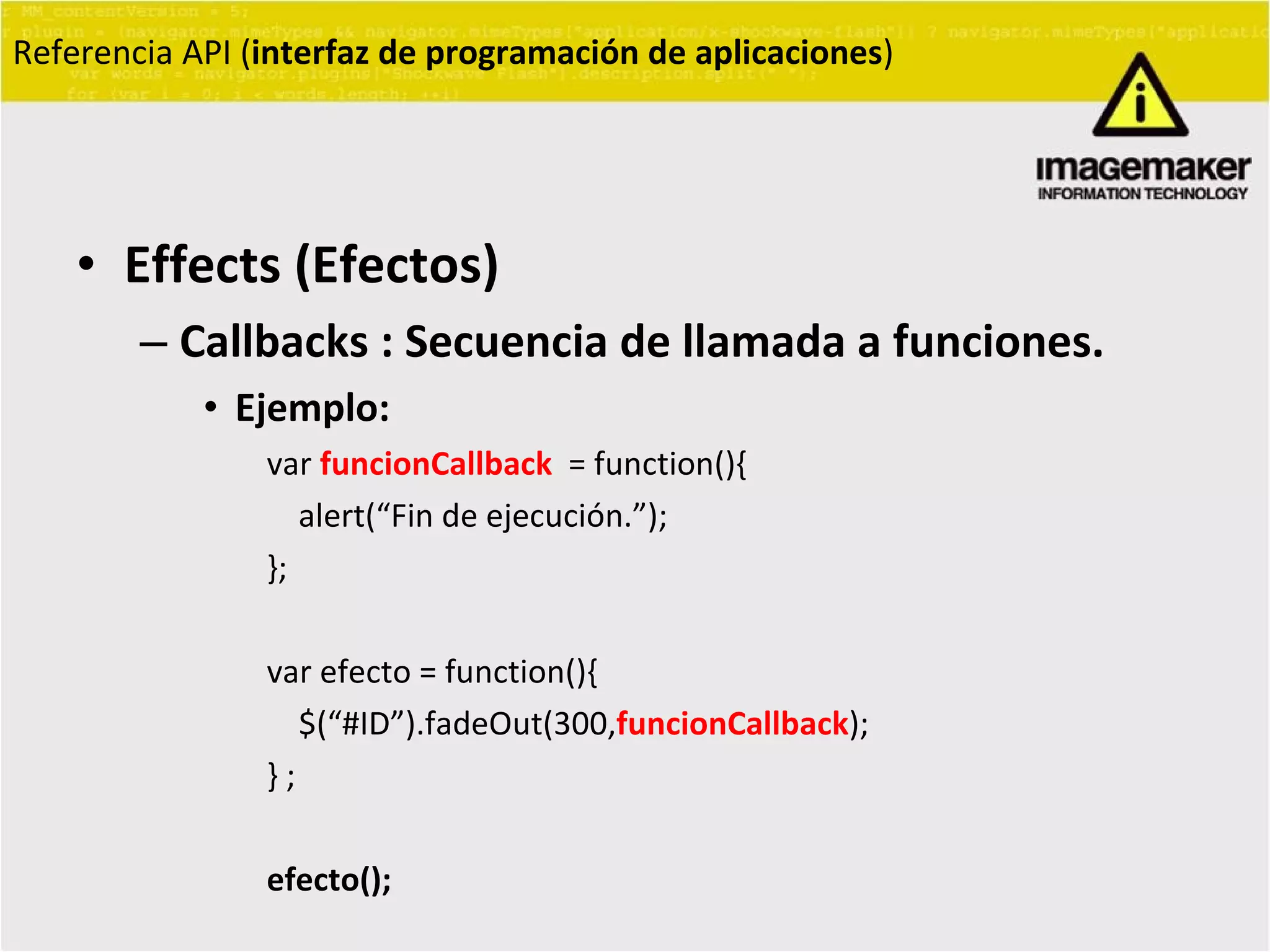 Effects (Efectos) Callbacks : Secuencia de llamada a funciones. Ejemplo: var  funcionCallback   = function(){ alert(“Fin de ejecución.”); }; var efecto = function(){ $(“#ID”).fadeOut(300, funcionCallback ); } ; efecto(); Referencia API ( interfaz de programación de aplicaciones ) 