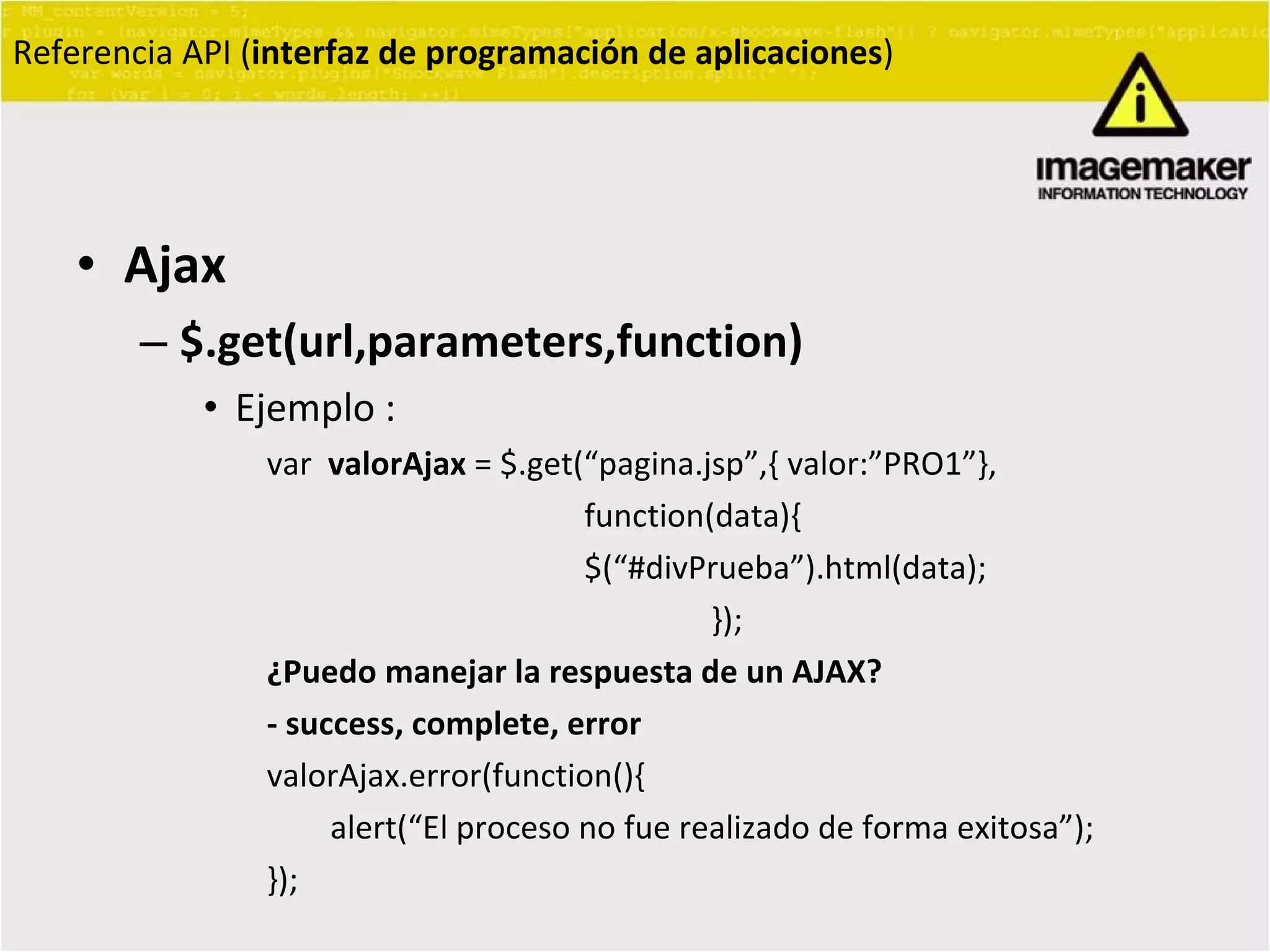 Ajax $.get(url,parameters,function) Ejemplo :  var  valorAjax  = $.get(“ pagina.jsp ” ,{ valor: ” PRO1 ” }, function(data){ $(“#divPrueba”).html(data); });  ¿Puedo manejar la respuesta de un AJAX? - success, complete, error valorAjax.error(function(){ alert(“El proceso no fue realizado de forma exitosa”); }); Referencia API ( interfaz de programación de aplicaciones ) 