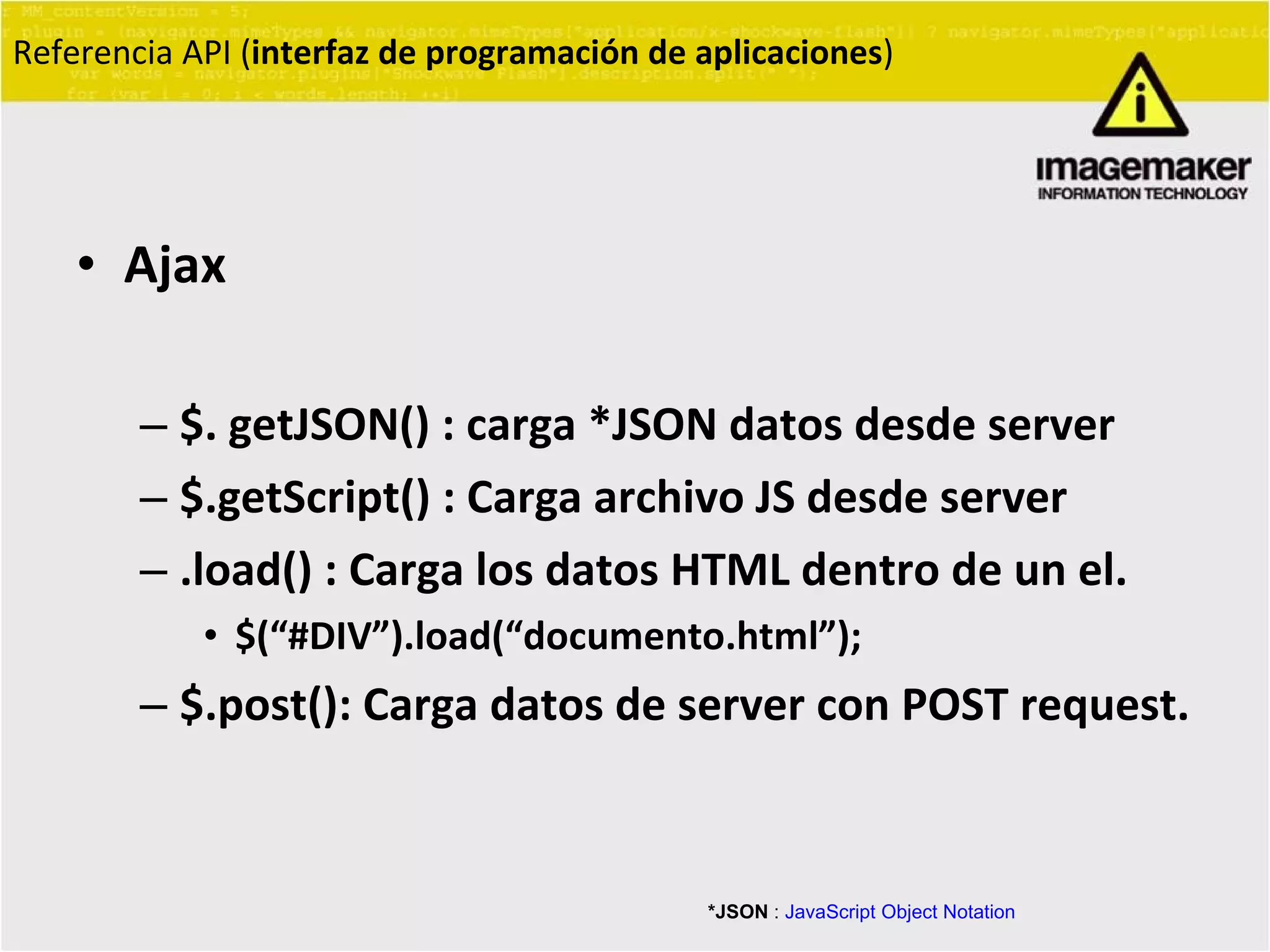 Ajax $. getJSON() : carga *JSON datos desde server $.getScript() : Carga archivo JS desde server .load() : Carga los datos HTML dentro de un el. $(“#DIV”).load(“documento.html”); $.post(): Carga datos de server con POST request. Referencia API ( interfaz de programación de aplicaciones ) *JSON  :  JavaScript Object Notation 