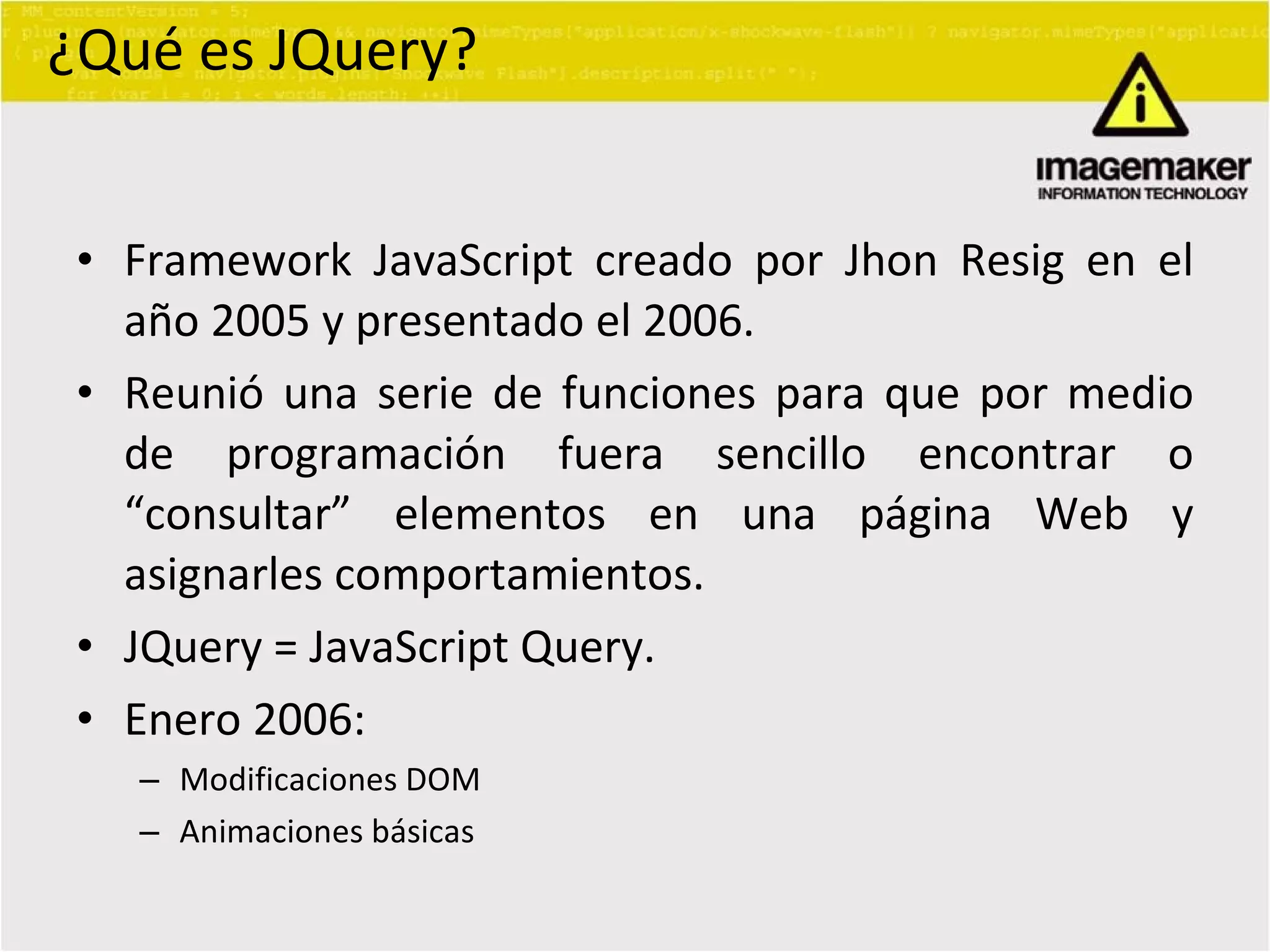¿Qué es JQuery? Framework JavaScript creado por Jhon Resig en el año 2005 y presentado el 2006. Reunió una serie de funciones para que por medio de programación fuera sencillo encontrar o “consultar” elementos en una página Web y asignarles comportamientos. JQuery = JavaScript Query. Enero 2006: Modificaciones DOM Animaciones básicas 