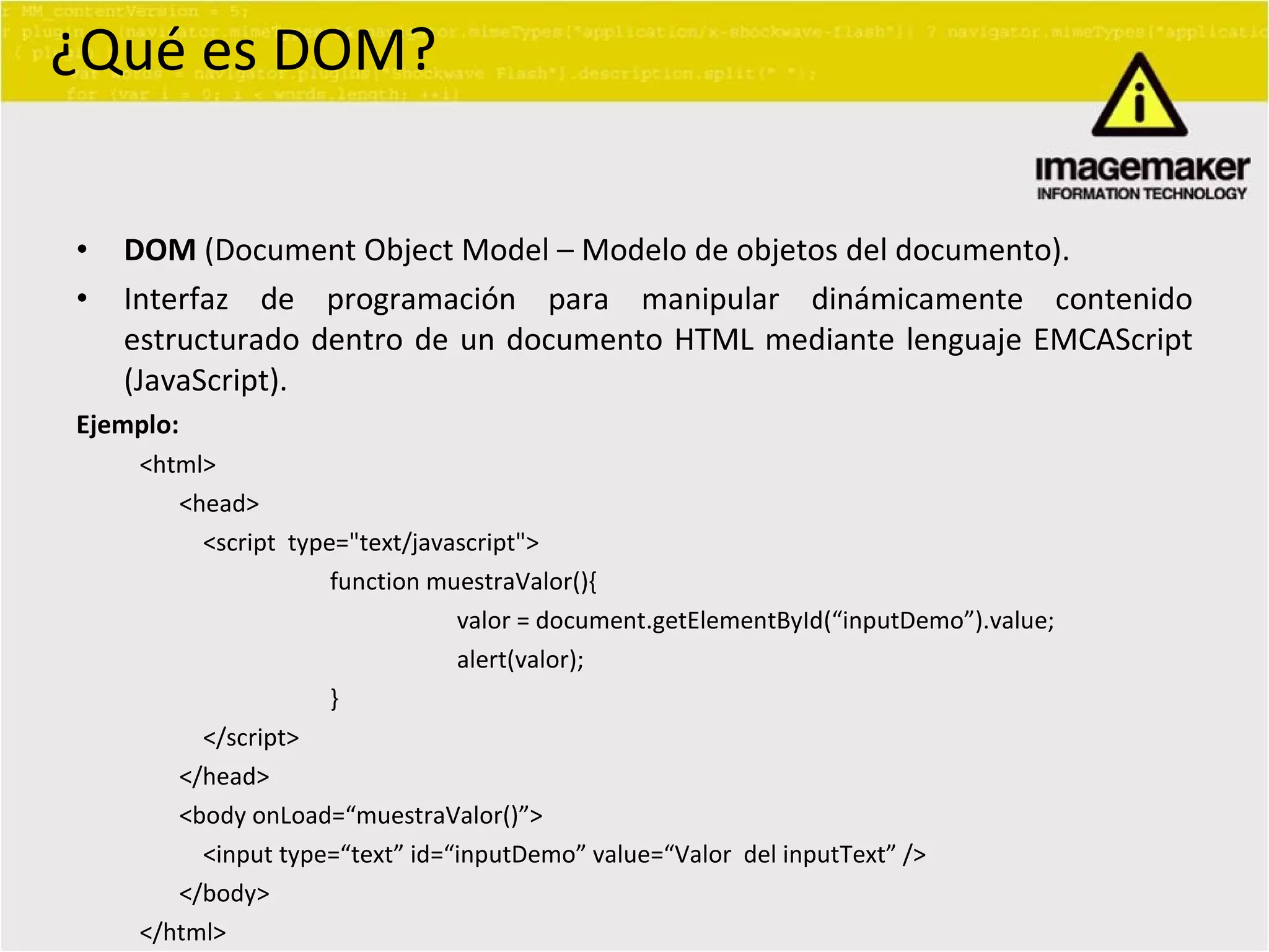 ¿Qué es DOM? DOM  (Document Object Model – Modelo de objetos del documento). Interfaz de programación para manipular dinámicamente contenido estructurado dentro de un documento HTML mediante lenguaje EMCAScript (JavaScript). Ejemplo: <html> <head> <script  type="text/javascript" > function muestraValor(){ valor = document.getElementById( “inputDemo”).value; alert(valor); } </script> </head> <body onLoad= “muestraValor()”> <input type= “text” id=“inputDemo” value=“Valor  del inputText” /> </body> </html> 