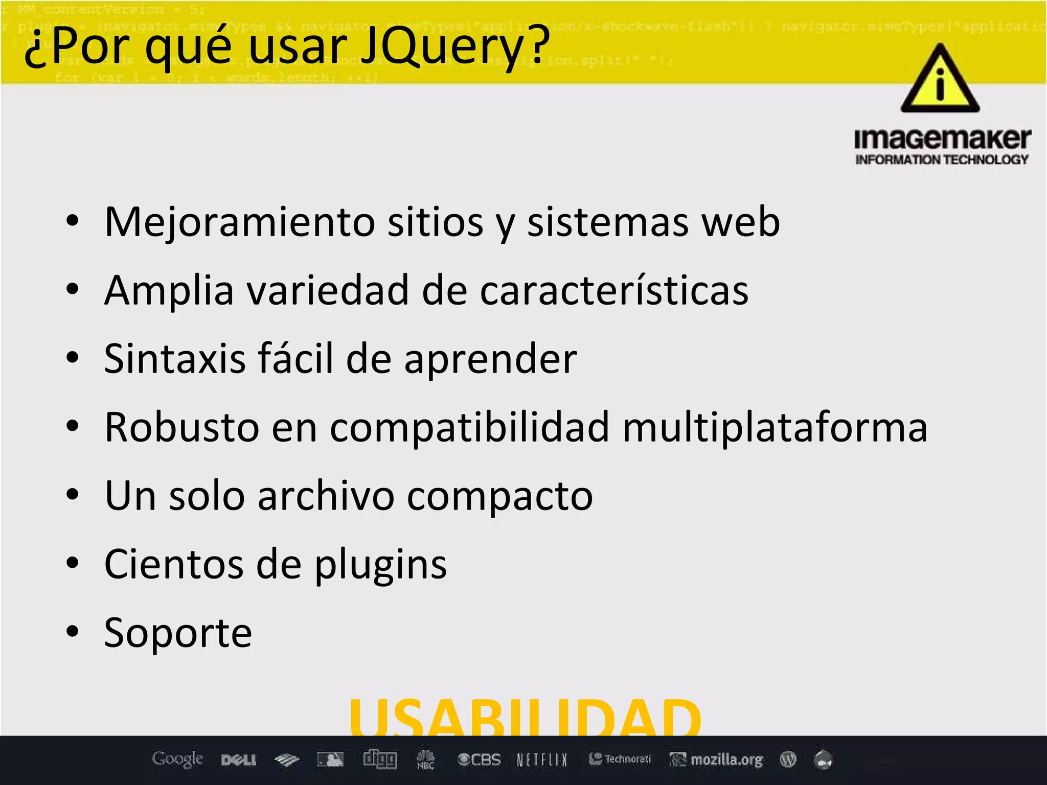 Mejoramiento sitios y sistemas web Amplia variedad de características Sintaxis fácil de aprender Robusto en compatibilidad multiplataforma Un solo archivo compacto Cientos de plugins Soporte USABILIDAD ¿Por qué usar JQuery? 