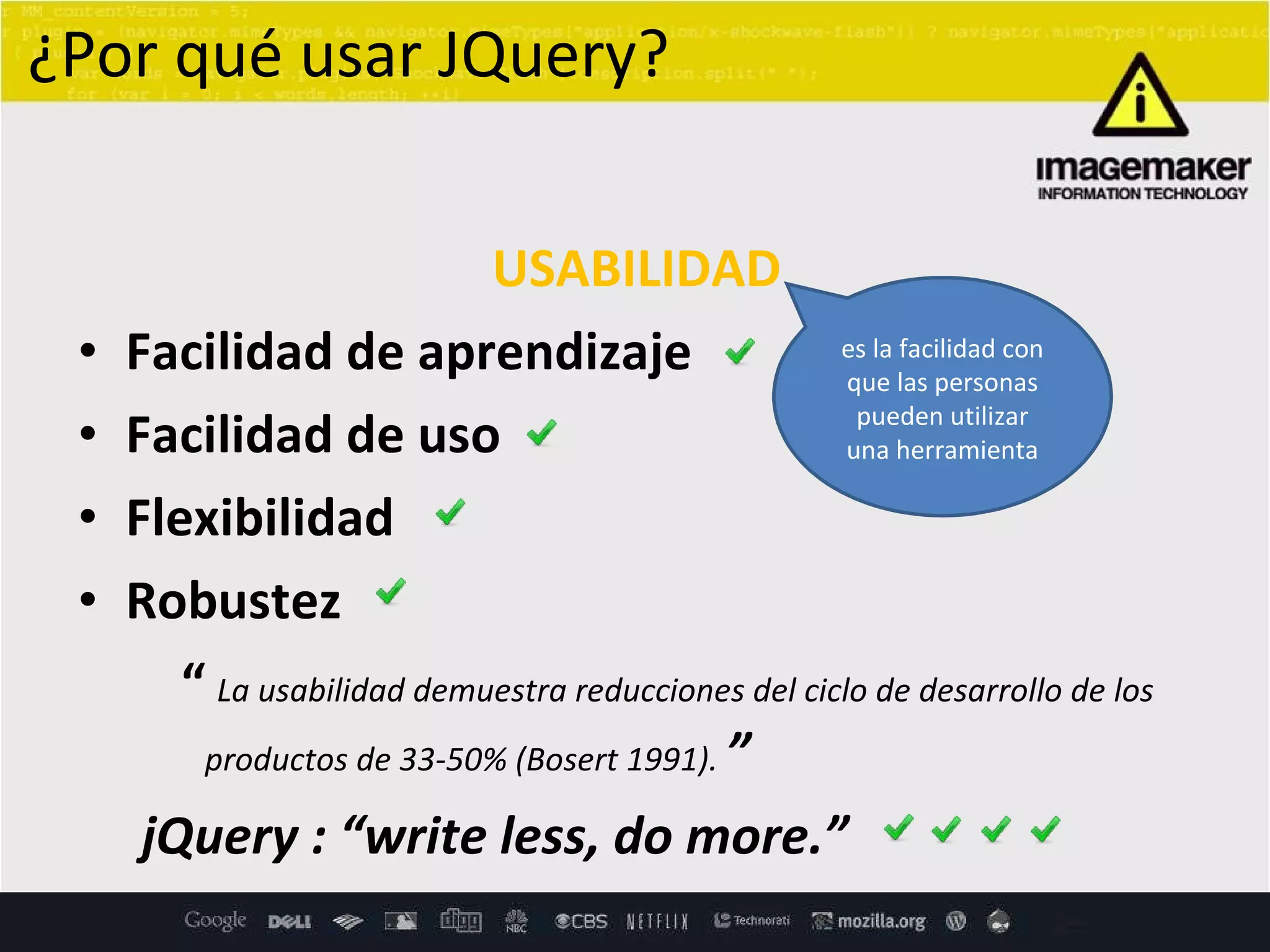 USABILIDAD Facilidad de aprendizaje  Facilidad de uso  Flexibilidad  Robustez  “   La usabilidad demuestra reducciones del ciclo de desarrollo de los  productos de 33-50% (Bosert 1991).  ” jQuery :  “write less, do more.”  ¿Por qué usar JQuery? es la facilidad con que las personas pueden utilizar una herramienta 