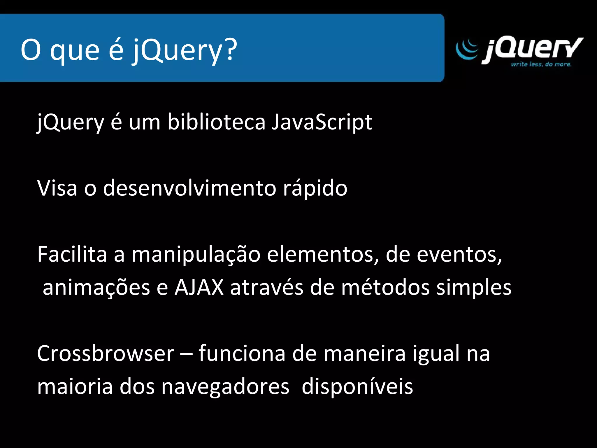 O que é jQuery? jQuery é um biblioteca JavaScript  Visa o desenvolvimento rápido Facilita a manipulação elementos, de eventos, animações e AJAX através de métodos simples 