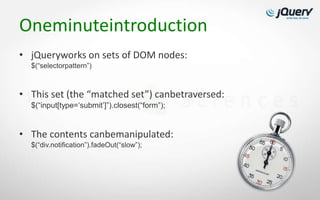 Oneminuteintroduction
• jQueryworks on sets of DOM nodes:
  $(“selectorpattern”)



• This set (the “matched set”) canbetraversed:
  $(“input[type=„submit‟]”).closest(“form”);


• The contents canbemanipulated:
  $(“div.notification”).fadeOut(“slow”);
 