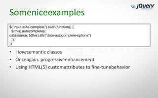Someniceexamples
$(“input.auto-complete”).each(function() {
  $(this).autocomplete({
datasource: $(this).attr(“data-autocomplete-options”)
  });
})

• I lovesemantic classes
• Onceagain: progressiveenhancement
• Using HTML(5) customattributes to fine-tunebehavior
 