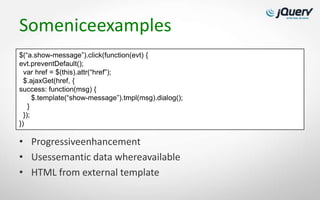 Someniceexamples
$(“a.show-message”).click(function(evt) {
evt.preventDefault();
  var href = $(this).attr(“href”);
  $.ajaxGet(href, {
success: function(msg) {
      $.template(“show-message”).tmpl(msg).dialog();
    }
  });
})

• Progressiveenhancement
• Usessemantic data whereavailable
• HTML from external template
 