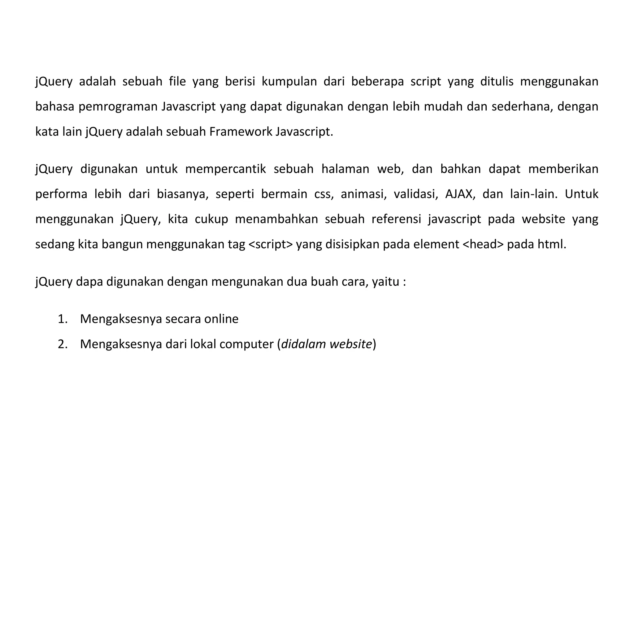 jQuery adalah sebuah file yang berisi kumpulan dari beberapa script yang ditulis menggunakan
bahasa pemrograman Javascript yang dapat digunakan dengan lebih mudah dan sederhana, dengan
kata lain jQuery adalah sebuah Framework Javascript.

jQuery digunakan untuk mempercantik sebuah halaman web, dan bahkan dapat memberikan
performa lebih dari biasanya, seperti bermain css, animasi, validasi, AJAX, dan lain-lain. Untuk
menggunakan jQuery, kita cukup menambahkan sebuah referensi javascript pada website yang
sedang kita bangun menggunakan tag <script> yang disisipkan pada element <head> pada html.

jQuery dapa digunakan dengan mengunakan dua buah cara, yaitu :

   1. Mengaksesnya secara online
   2. Mengaksesnya dari lokal computer (didalam website)
 