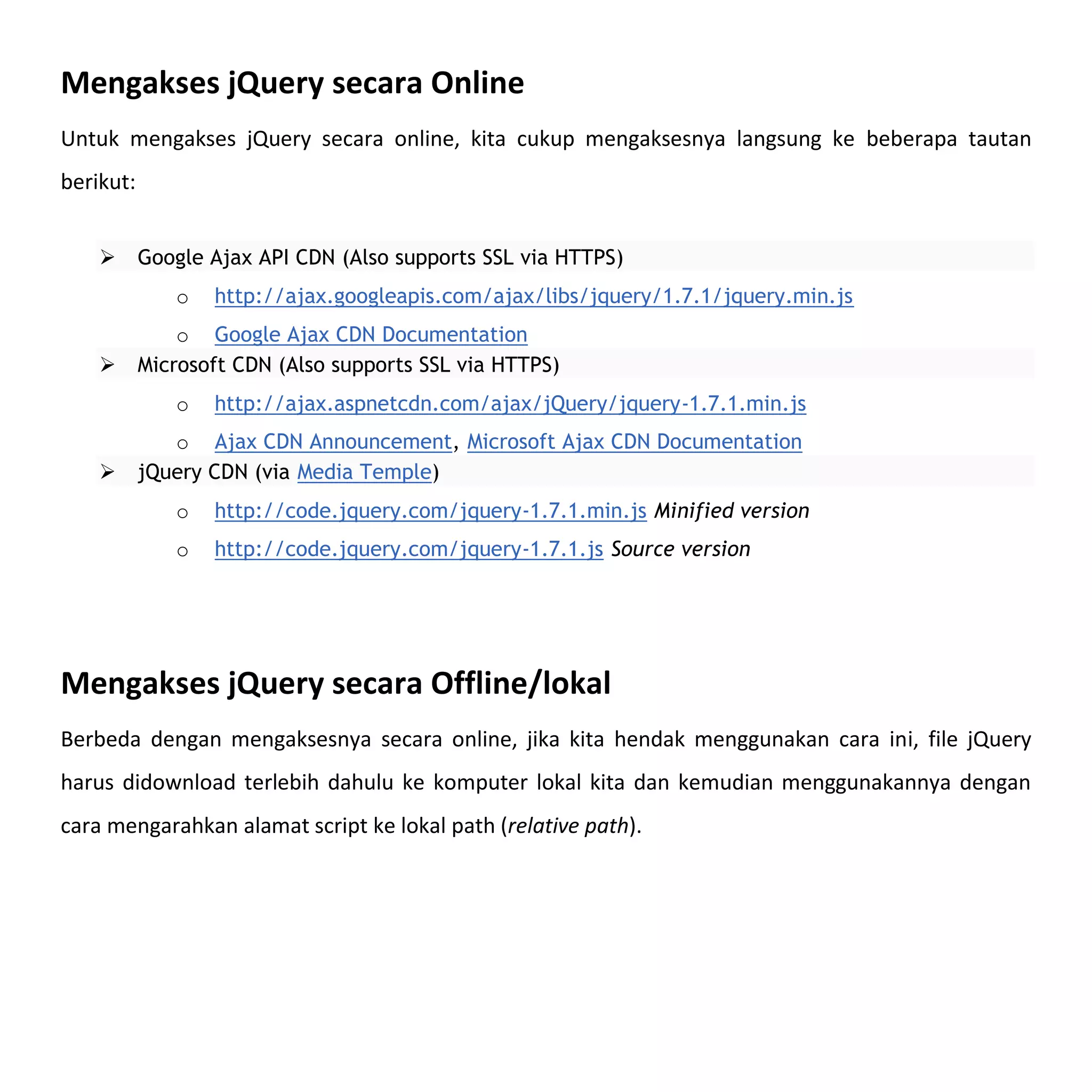Mengakses jQuery secara Online
Untuk mengakses jQuery secara online, kita cukup mengaksesnya langsung ke beberapa tautan
berikut:


          Google Ajax API CDN (Also supports SSL via HTTPS)
              o   http://ajax.googleapis.com/ajax/libs/jquery/1.7.1/jquery.min.js
               o Google Ajax CDN Documentation
          Microsoft CDN (Also supports SSL via HTTPS)
              o   http://ajax.aspnetcdn.com/ajax/jQuery/jquery-1.7.1.min.js
              o Ajax CDN Announcement, Microsoft Ajax CDN Documentation
          jQuery CDN (via Media Temple)
              o   http://code.jquery.com/jquery-1.7.1.min.js Minified version
              o   http://code.jquery.com/jquery-1.7.1.js Source version




Mengakses jQuery secara Offline/lokal
Berbeda dengan mengaksesnya secara online, jika kita hendak menggunakan cara ini, file jQuery
harus didownload terlebih dahulu ke komputer lokal kita dan kemudian menggunakannya dengan
cara mengarahkan alamat script ke lokal path (relative path).
 