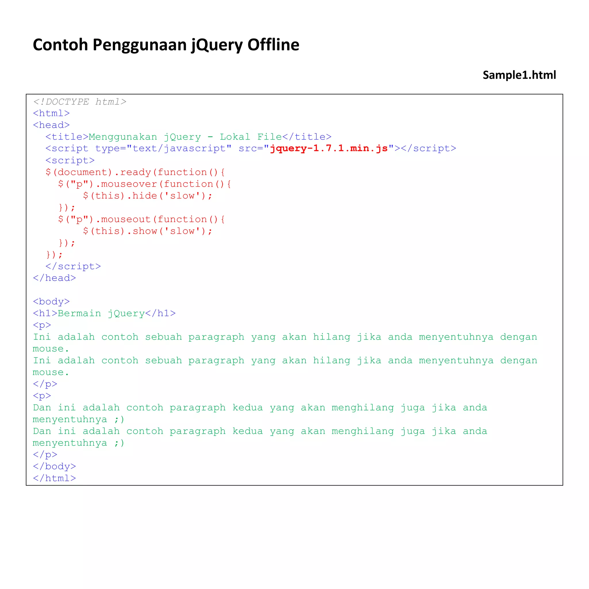 Contoh Penggunaan jQuery Offline
                                                                        Sample1.html

<!DOCTYPE html>
<html>
<head>
  <title>Menggunakan jQuery - Lokal File</title>
  <script type="text/javascript" src="jquery-1.7.1.min.js"></script>
  <script>
  $(document).ready(function(){
    $("p").mouseover(function(){
        $(this).hide('slow');
    });
    $("p").mouseout(function(){
        $(this).show('slow');
    });
  });
  </script>
</head>

<body>
<h1>Bermain jQuery</h1>
<p>
Ini adalah contoh sebuah paragraph yang akan hilang jika anda menyentuhnya dengan
mouse.
Ini adalah contoh sebuah paragraph yang akan hilang jika anda menyentuhnya dengan
mouse.
</p>
<p>
Dan ini adalah contoh paragraph kedua yang akan menghilang juga jika anda
menyentuhnya ;)
Dan ini adalah contoh paragraph kedua yang akan menghilang juga jika anda
menyentuhnya ;)
</p>
</body>
</html>
 