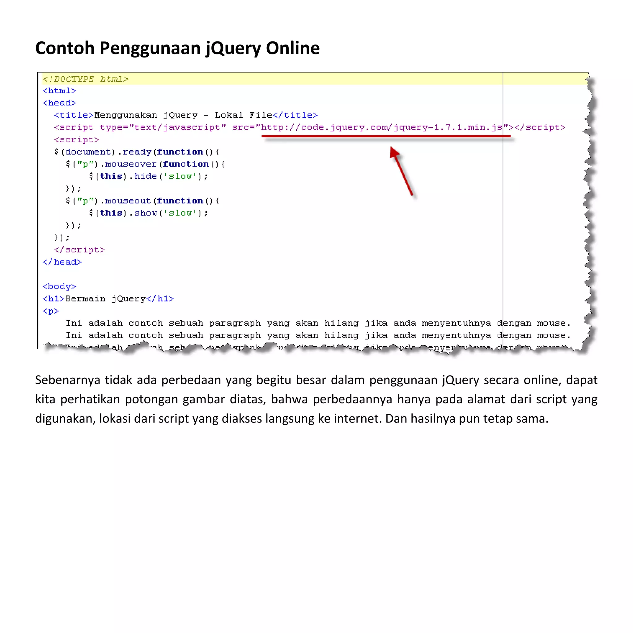 Contoh Penggunaan jQuery Online




Sebenarnya tidak ada perbedaan yang begitu besar dalam penggunaan jQuery secara online, dapat
kita perhatikan potongan gambar diatas, bahwa perbedaannya hanya pada alamat dari script yang
digunakan, lokasi dari script yang diakses langsung ke internet. Dan hasilnya pun tetap sama.
 