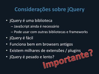 Considerações sobre jQuery
• jQuery é uma biblioteca
    – JavaScript ainda é necessário
    – Pode usar com outras bibliotecas e frameworks
•   jQuery é fácil
•   Funciona bem em browsers antigos
•   Existem milhares de extensões / plugins
•   jQuery é pesado e lento?
 